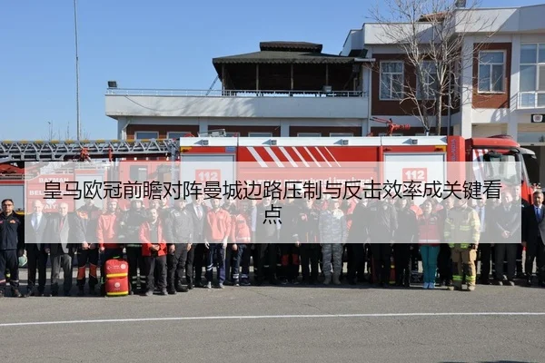 皇马欧冠前瞻对阵曼城边路压制与反击效率成关键看点