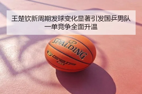 王楚钦新周期发球变化显著引发国乒男队一单竞争全面升温